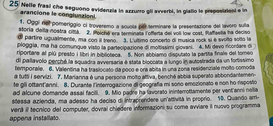 Nelle frasi che seguono evidenzia in azzurro gli avverbi, in giallo le preposizioni e in 
arancione le congiunzioni. 
1. Oggi nel pomeriggio ci troveremo a scuola per terminare la presentazione del lavoro sulla 
storia della nostra città. 2. Poiché era terminata l'offerta dei voli low cost, Raffaella ha deciso 
di partire ugualmente, ma con il treno. 3. L'ultimo concerto di musica rock si è svolto sotto la 
pioggia, ma ha comunque visto la partecipazione di moltissimi giovani. 4. Mi devo ricordare di 
riportare al più presto i libri in biblioteca. 5. Non abbiamo disputato la partita finale del torneo 
di pallavolo perché la squadra avversaria è stata bloccata a lungo in autostrada da un fortissimo 
temporale. 6. Valentina ha traslocato da poco e ora abita in una zona residenziale molto comoda 
a tutti i servizi. 7. Marianna è una persona molto attiva, benché abbia superato abbondantemen- 
te gli ottant’anni. 8. Durante l'interrogazione di geografia mi sono emozionato e non ho risposto 
ad alcune domande assai facili. 9. Mio padre ha lavorato ininterrottamente per vent'anni nella 
stessa azienda, ma adesso ha deciso di intraprendere un'attività in proprio. 10. Quando arri- 
verà il tecnico del computer, dovrai chiedere informazioni su come avviare il nuovo programma 
appena installato.