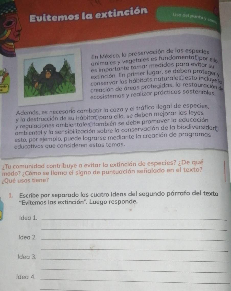 Evitemos la extinción 
Uso del punto y com 
En México, la preservación de las especies 
animales y vegetales es fundamental por ello, 
es importante tomar medidas para evitar su 
extinción. En primer lugar, se deben proteger y 
adoconservar los hábitats naturales; esto incluye la 
creación de áreas protegidas, la restauración de 
ecosistemas y realizar prácticas sosteníbles. 
Además, es necesario combatir la caza y el tráfico ilegal de especies, 
y la destrucción de su hábitat para ello, se deben mejorar las leyes 
y regulaciones ambientales; también se debe promover la educación 
ambiental y la sensibilización sobre la conservación de la biodiversidad: 
esto, por ejemplo, puede lograrse mediante la creación de programas 
educativos que consideren estos temas. 
¿Tu comunidad contribuye a evitar la extinción de especies? ¿De qué 
modo? ¿Cómo se llama el signo de puntuación señalado en el texto? 
¿Qué usos tiene? 
1. Escribe por separado las cuatro ideas del segundo párrafo del texto 
“Evitemos las extinción”. Luego responde. 
Idea 1._ 
_ 
Idea 2._ 
_ 
Idea 3._ 
_ 
Idea 4._ 
_