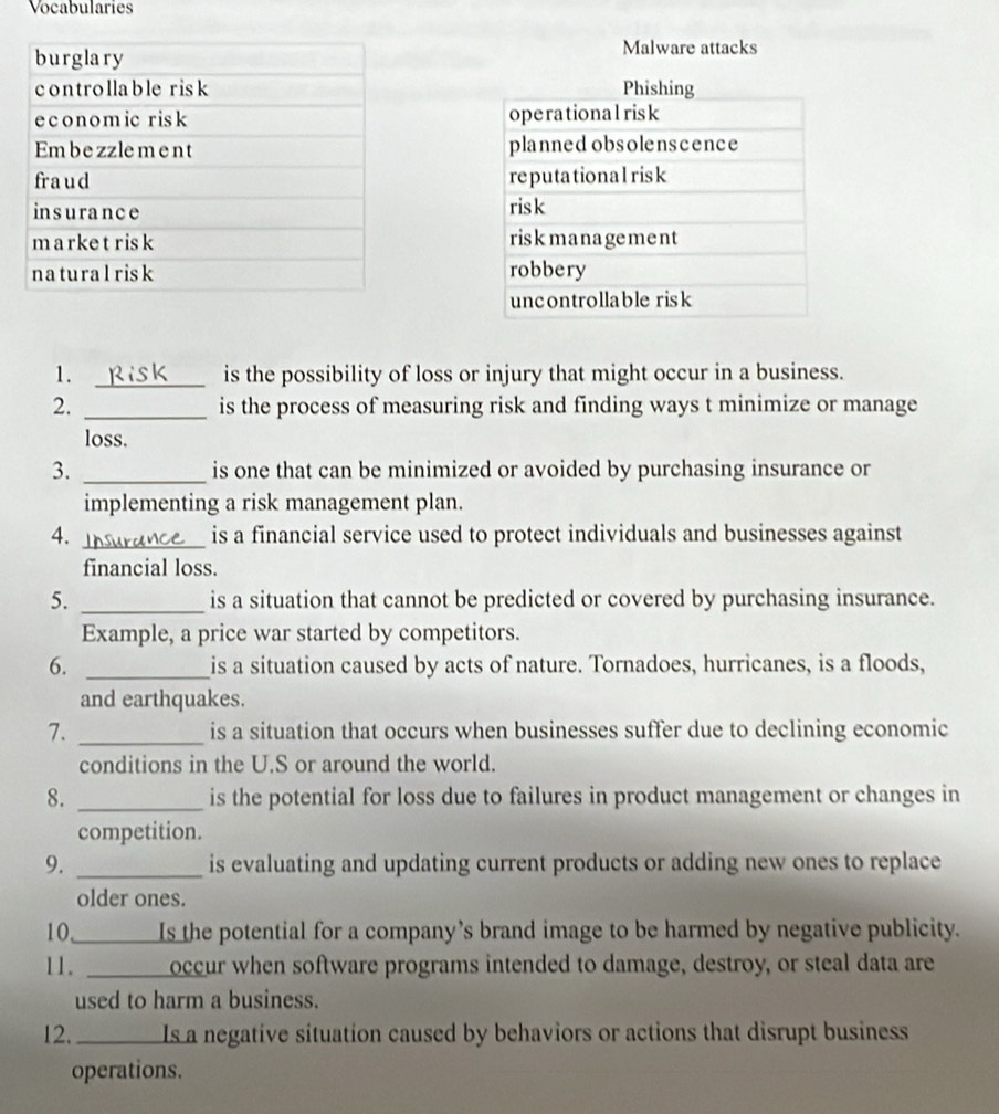 Vocabularies 
Malware attacks 

1. _is the possibility of loss or injury that might occur in a business. 
2. _is the process of measuring risk and finding ways t minimize or manage 
loss. 
3. _is one that can be minimized or avoided by purchasing insurance or 
implementing a risk management plan. 
4. _is a financial service used to protect individuals and businesses against 
financial loss. 
5. _is a situation that cannot be predicted or covered by purchasing insurance. 
Example, a price war started by competitors. 
6. _is a situation caused by acts of nature. Tornadoes, hurricanes, is a floods, 
and earthquakes. 
7. _is a situation that occurs when businesses suffer due to declining economic 
conditions in the U.S or around the world. 
8. _is the potential for loss due to failures in product management or changes in 
competition. 
9. _is evaluating and updating current products or adding new ones to replace 
older ones. 
10 Is the potential for a company’s brand image to be harmed by negative publicity. 
11. _ occur when software programs intended to damage, destroy, or steal data are 
used to harm a business. 
12. _ Is a negative situation caused by behaviors or actions that disrupt business 
operations.
