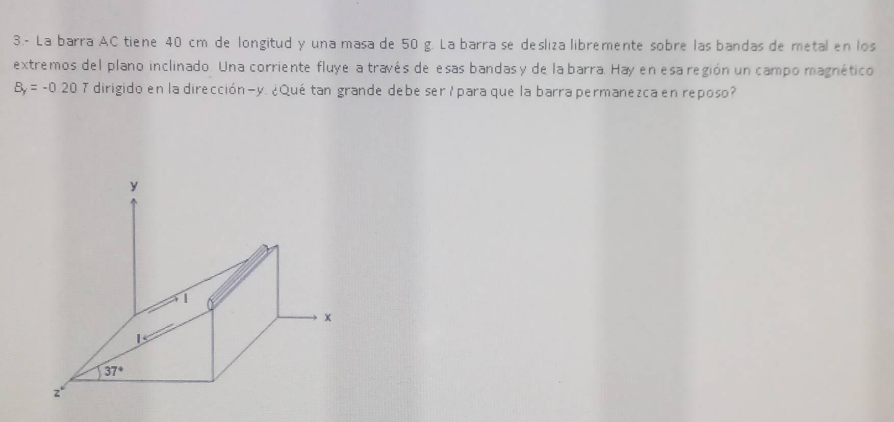 3.- La barra AC tiene 40 cm de longitud y una masa de 50 g. La barra se desliza libremente sobre las bandas de metal en los
extremos del plano inclinado. Una corriente fluye a través de esas bandas y de la barra. Hay en esa región un campo magnético
B_f=-0.20T dirigido en la dirección-y. ¿Quétan grande debe ser lpara que la barra permanezca en reposo?