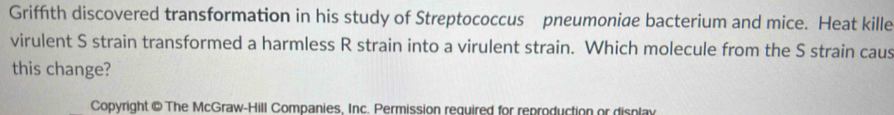 Griffith discovered transformation in his study of Streptococcus pneumoniae bacterium and mice. Heat kille 
virulent S strain transformed a harmless R strain into a virulent strain. Which molecule from the S strain caus 
this change? 
Copyright @ The McGraw-Hill Companies. Inc. Permission required for reproduction or display