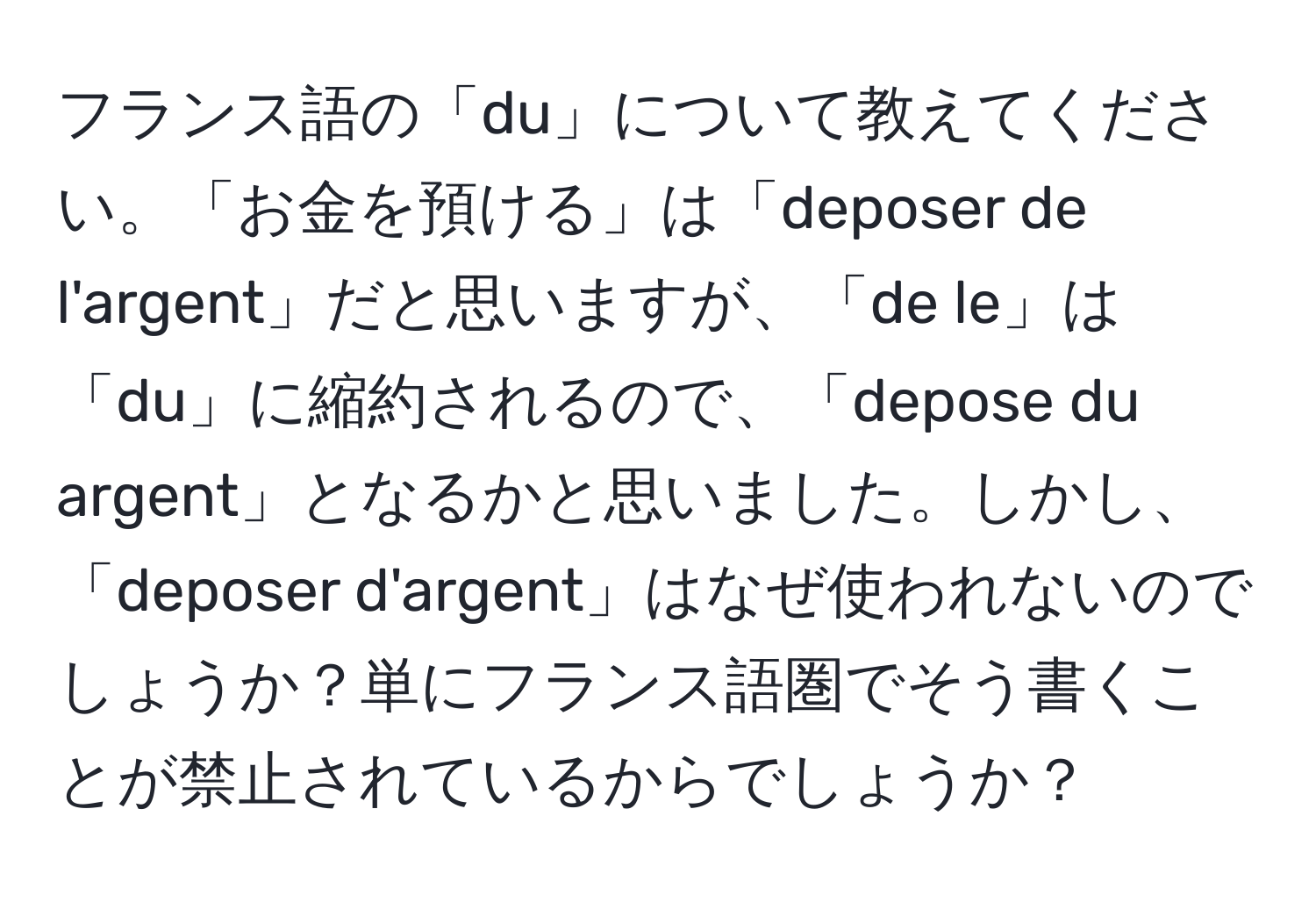 フランス語の「du」について教えてください。「お金を預ける」は「deposer de l'argent」だと思いますが、「de le」は「du」に縮約されるので、「depose du argent」となるかと思いました。しかし、「deposer d'argent」はなぜ使われないのでしょうか？単にフランス語圏でそう書くことが禁止されているからでしょうか？