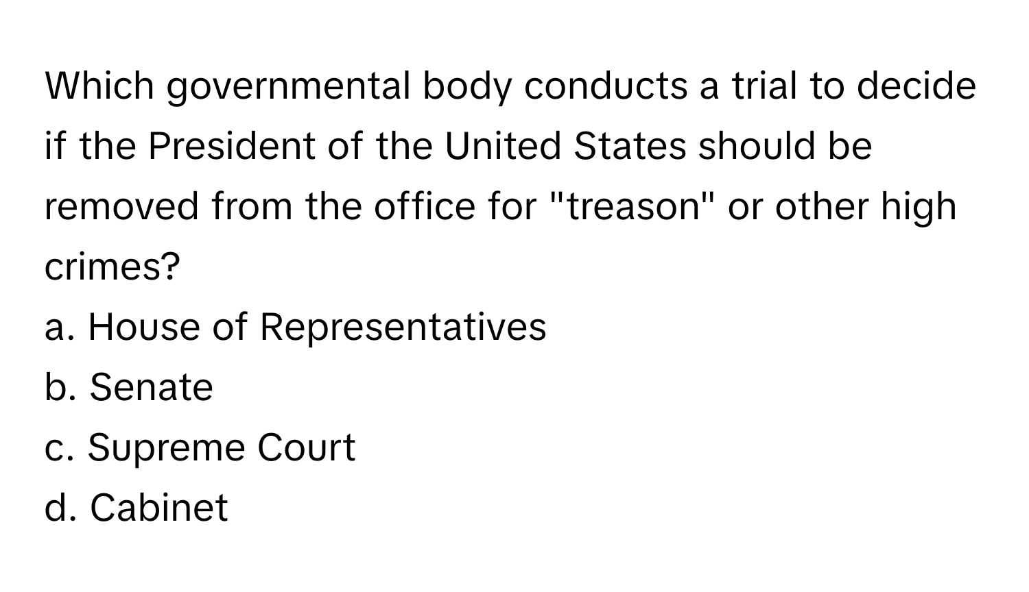 Which governmental body conducts a trial to decide if the President of the United States should be removed from the office for "treason" or other high crimes? 

a. House of Representatives 
b. Senate 
c. Supreme Court 
d. Cabinet