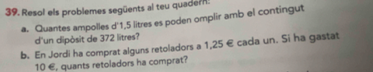 Resol els problemes següents al teu quadern: 
a. Quantes ampolles d' 1,5 litres es poden omplir amb el contingut 
d'un dipòsit de 372 litres? 
b. En Jordi ha comprat alguns retoladors a 1,25 € cada un. Si ha gastat
10 €, quants retoladors ha comprat?