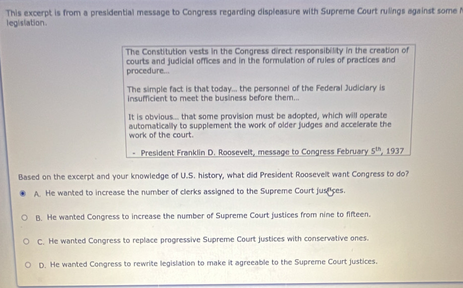 This excerpt is from a presidential message to Congress regarding displeasure with Supreme Court rulings against some 
legislation.
The Constitution vests in the Congress direct responsibility in the creation of
courts and judicial offices and in the formulation of rules of practices and
procedure...
The simple fact is that today... the personnel of the Federal Judiciary is
insufficient to meet the business before them...
It is obvious... that some provision must be adopted, which will operate
automatically to supplement the work of older judges and accelerate the
work of the court.
President Franklin D. Roosevelt, message to Congress February 5^(th) 1937
Based on the excerpt and your knowledge of U.S. history, what did President Roosevelt want Congress to do?
A. He wanted to increase the number of clerks assigned to the Supreme Court juseices.
B. He wanted Congress to increase the number of Supreme Court justices from nine to fifteen.
C. He wanted Congress to replace progressive Supreme Court justices with conservative ones.
D. He wanted Congress to rewrite legislation to make it agreeable to the Supreme Court justices.