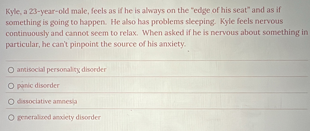 Kyle, a 23-year -old male, feels as if he is always on the “edge of his seat” and as if
something is going to happen. He also has problems sleeping. Kyle feels nervous
continuously and cannot seem to relax. When asked if he is nervous about something in
particular, he can't pinpoint the source of his anxiety.
antisocial personality disorder
panic disorder
dissociative amnesia
generalized anxiety disorder