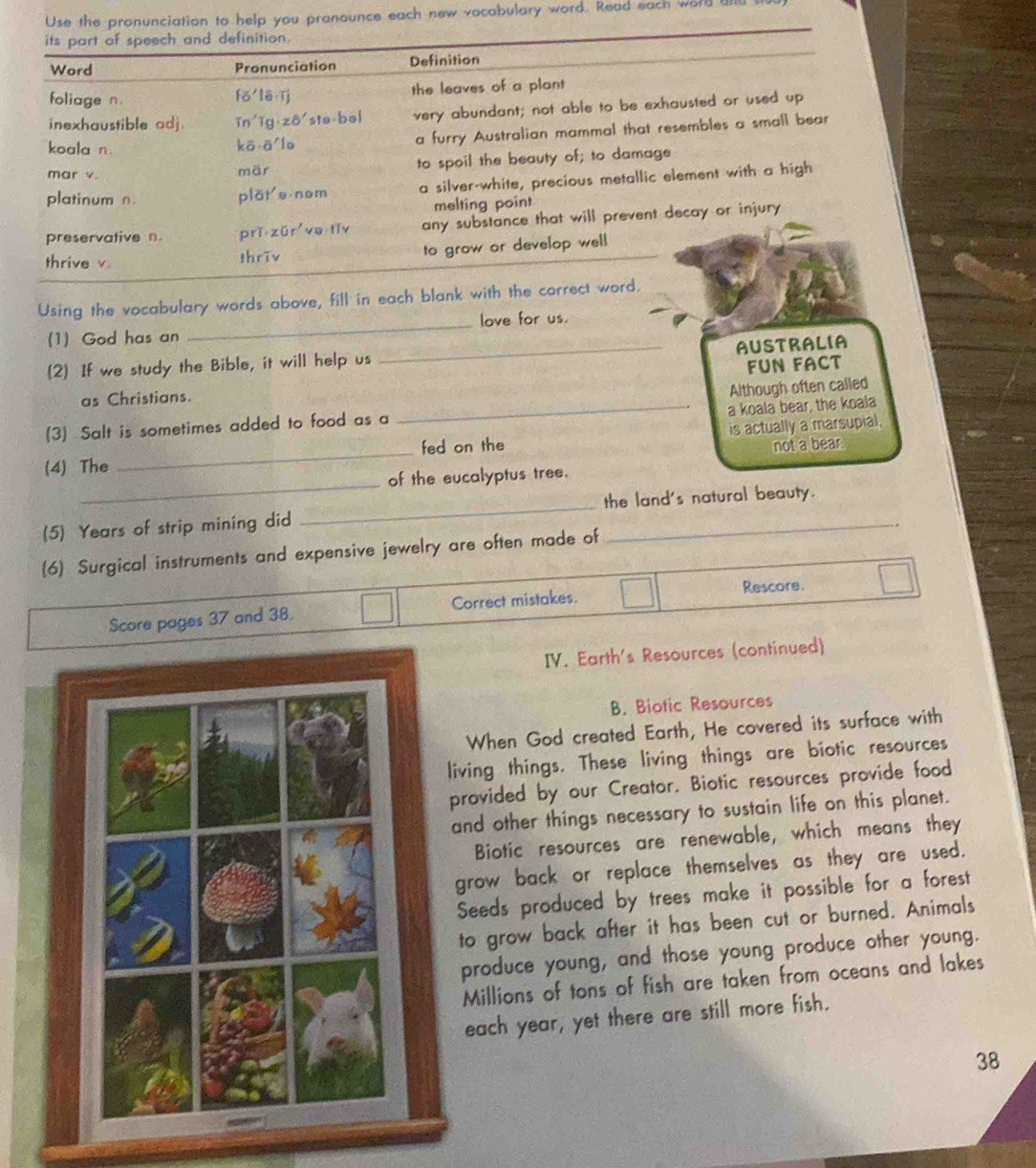 Use the pronunciation to help you pranounce each new vocabulary word. Read each wor 
its part of speech and definition.
Word Pronunciation Definition
foliage n fó lē ǐj the leaves of a plant
inexhaustible adj. in'lg z6'stə bəl very abundant; not able to be exhausted or used up
koala n. kō ā lo a furry Australian mammal that resembles a small bear
mar v. mär to spoil the beauty of; to damage
platinum n. plǎt's nom a silver-white, precious metallic element with a high
melting point
preservative n. prǐ zǔr ve tǐv any substance that will prevent decay or injury
thrive v. thrīv to grow or develop well
Using the vocabulary words above, fill in each blank with the correct word.
(1) God has an _love for us.
_AUSTRALIA
(2) If we study the Bible, it will help us
FUN FACT
as Christians.
a koala bear, the koala
(3) Salt is sometimes added to food as a _Although often called
(4) The _fed on the is actually a marsupial,
not a bear.
_
of the eucalyptus tree.
(5) Years of strip mining did _the land's natural beauty.
(6) Surgical instruments and expensive jewelry are often made of
Rescore.
Score pages 37 and 38. Correct mistakes.
IV. Earth's Resources (continued)
B. Biotic Resources
When God created Earth, He covered its surface with
iving things. These living things are biotic resources
rovided by our Creator. Biotic resources provide food
nd other things necessary to sustain life on this planet.
Biotic resources are renewable, which means they
grow back or replace themselves as they are used.
Seeds produced by trees make it possible for a forest
to grow back after it has been cut or burned. Animals
produce young, and those young produce other young.
Millions of tons of fish are taken from oceans and lakes
each year, yet there are still more fish.
38