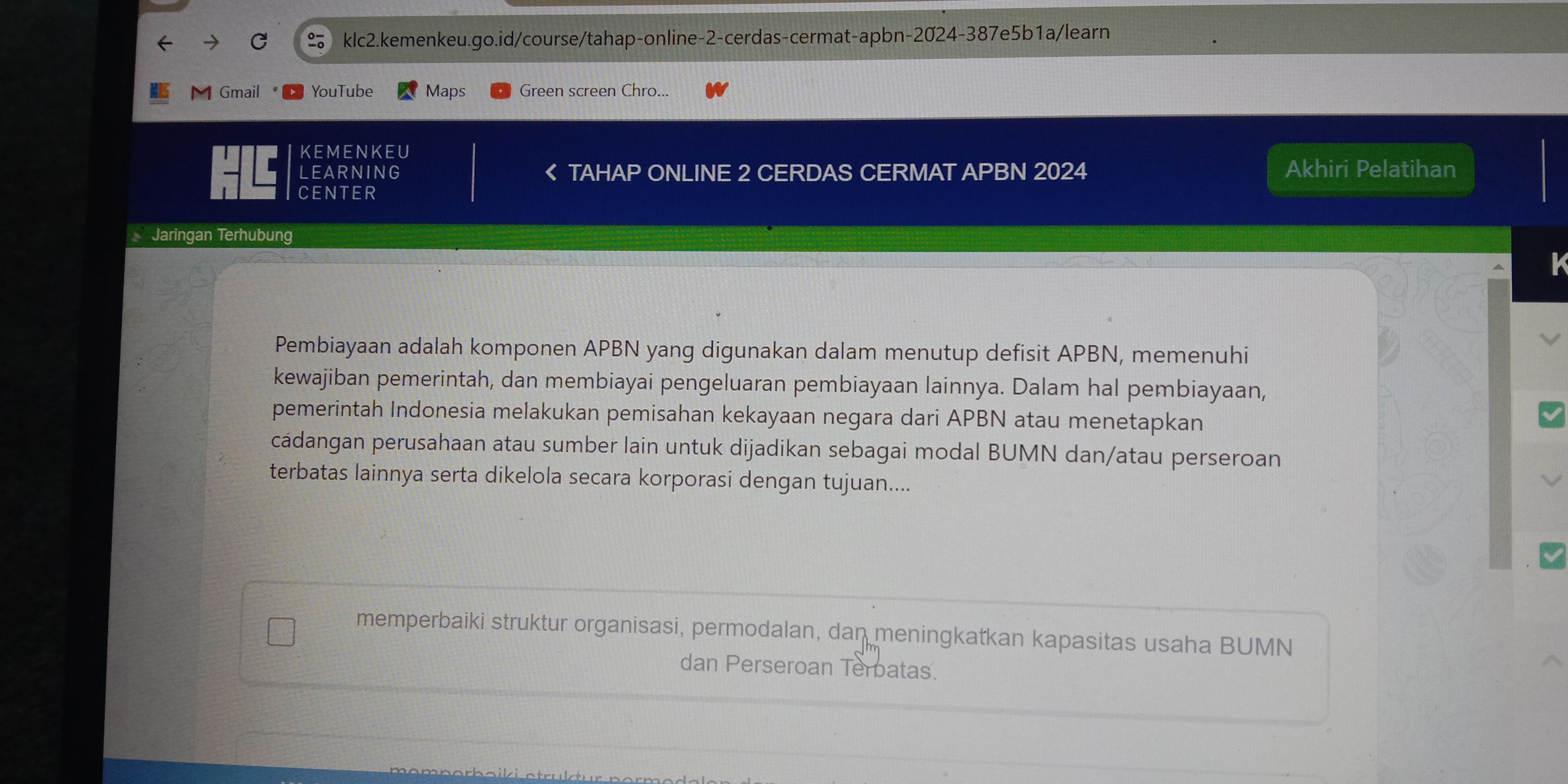 Gmail YouTube Maps Green screen Chro... 
KEMENKEU 
LEARNING TAHAP ONLINE 2 CERDAS CERMAT APBN 2024 Akhiri Pelatihan 
CENTER 
Jaringan Terhubung 
k 
Pembiayaan adalah komponen APBN yang digunakan dalam menutup defisit APBN, memenuhi 
kewajiban pemerintah, dan membiayai pengeluaran pembiayaan lainnya. Dalam hal pembiayaan, 
pemerintah Indonesia melakukan pemisahan kekayaan negara dari APBN atau menetapkan 
cádangan perusahaan atau sumber lain untuk dijadikan sebagai modal BUMN dan/atau perseroan 
terbatas lainnya serta dikelola secara korporasi dengan tujuan.... 
memperbaiki struktur organisasi, permodalan, dan meningkatkan kapasitas usaha BUMN 
dan Perseroan Terbatas.