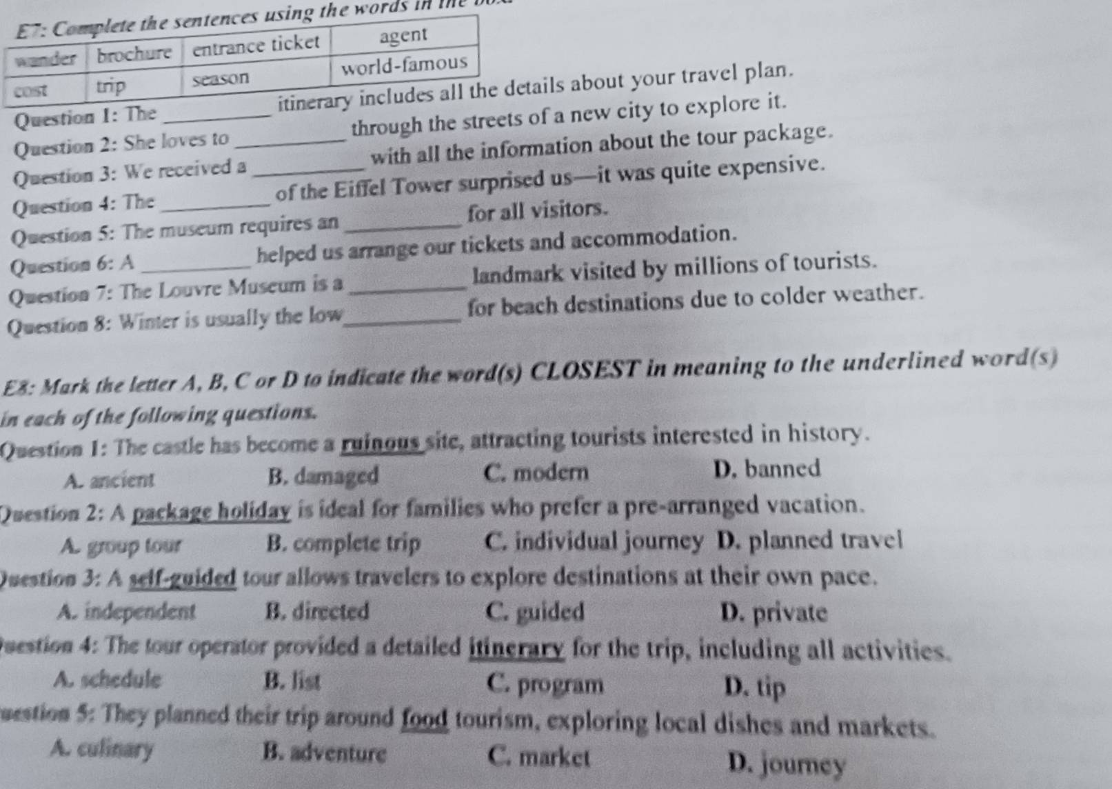 words in te l
Question 1: Thes about your travel plan.
Question 2: She loves to through the streets of a new city to explore it.
Question 3: We received a_ with all the information about the tour package.
Question 4: The _of the Eiffel Tower surprised us—it was quite expensive.
Question 5: The museum requires an_ for all visitors.
Question 6: A helped us arrange our tickets and accommodation.
Question 7: The Louvre Museum is a landmark visited by millions of tourists.
Question 8: Winter is usually the low_ _for beach destinations due to colder weather.
E8: Mark the letter A, B, C or D to indicate the word(s) CLOSEST in meaning to the underlined word(s)
in each of the following questions.
Question 1: The castle has become a ruinous site, attracting tourists interested in history.
A. ancient B. damaged C. modern D. banned
Question 2: A package holiday is ideal for families who prefer a pre-arranged vacation.
A. group tour B. complete trip C. individual journey D. planned travel
Question 3: A self-guided tour allows travelers to explore destinations at their own pace.
A. independent B. directed C. guided D. private
Question 4: The tour operator provided a detailed itinerary for the trip, including all activities.
A. schedule B. list C. program D. tip
uestion 5: They planned their trip around food tourism, exploring local dishes and markets.
A. culinary B. adventure C. market D. journey