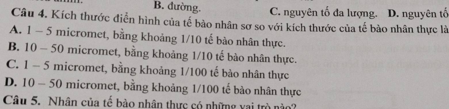 B. đường.
C. nguyên tố đa lượng. D. nguyên tố
Câu 4. Kích thước điển hình của tế bào nhân sơ so với kích thước của tế bào nhân thực là
A. 1-5 micromet, bằng khoảng 1/10 tế bào nhân thực.
B. 10-50 micromet, bằng khoảng 1/10 tế bào nhân thực.
C. 1-5 micromet, bằng khoảng 1/100 tế bào nhân thực
D. 10-50 micromet, bằng khoảng 1/100 tế bào nhân thực
Câu 5. Nhân của tế bào nhân thực có những vai trò nào?