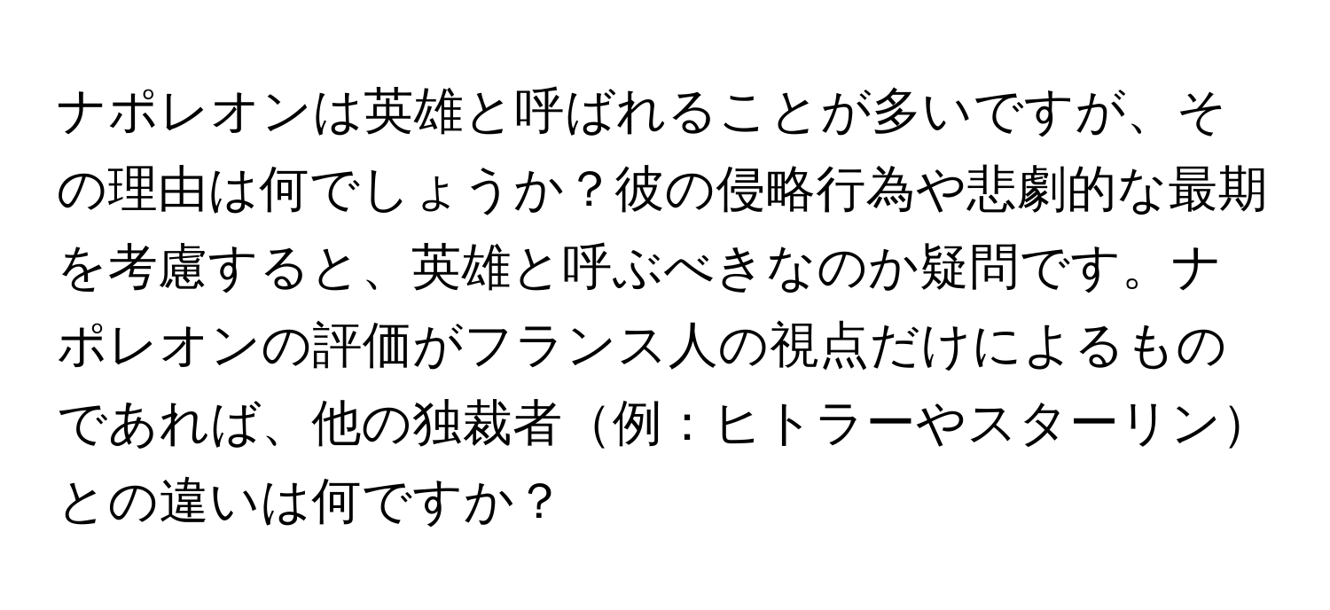 ナポレオンは英雄と呼ばれることが多いですが、その理由は何でしょうか？彼の侵略行為や悲劇的な最期を考慮すると、英雄と呼ぶべきなのか疑問です。ナポレオンの評価がフランス人の視点だけによるものであれば、他の独裁者例：ヒトラーやスターリンとの違いは何ですか？