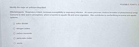 POSSIBLE POINTS. 3
Identify the major air pollutant described.
Effects/impacts: Respiratory irritant, increases susceptibility to respiratory infection. An exone precursor, leads to formation of photochemical smog
systems Converts to nitric acid in atmosphere, which is harmful to aquatic life and some vegetation. Also contributes to overfertilizing temestrial and aquatic
sullur diaxide
ntrogen axides
carbon monoxïde
particulate maiter
0zon@