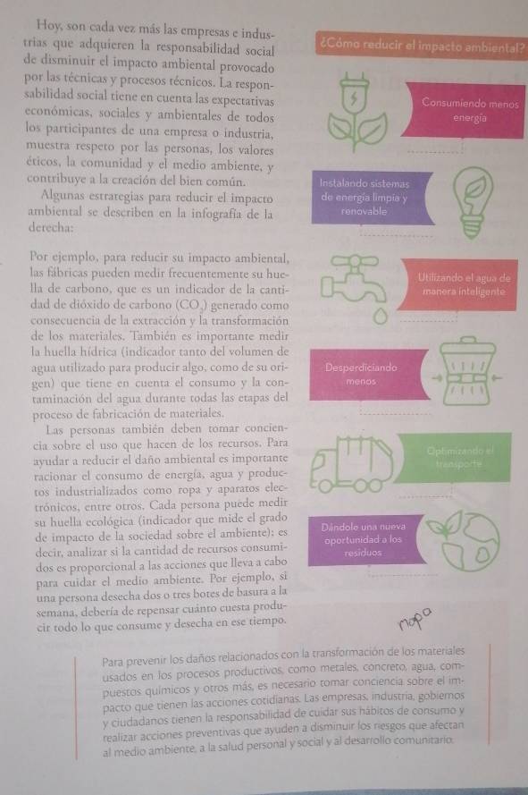 Hoy, son cada vez más las empresas e indus-
trias que adquieren la responsabilidad social ¿Cómo reducir el impacto ambiental?
de disminuir el impacto ambiental provocado
por las técnicas y procesos técnicos. La respon-
sabilidad social tiene en cuenta las expectativas Consumiendo menos
económicas, sociales y ambientales de todos energía
los participantes de una empresa o industria,
muestra respeto por las personas, los valores
éticos, la comunidad y el medio ambiente, y
contribuye a la creación del bien común. Instalando sistemas
Algunas estrategias para reducir el impacto de energía limpía y
ambiental se describen en la infografía de la renovable
derecha:
Por ejemplo, para reducir su impacto ambiental,
las fábricas pueden medir frecuentemente su hue- Utilizando el agua de
lla de carbono, que es un indicador de la canti- manera inteligente
dad de dióxido de carbono (CO,) generado como
consecuencia de la extracción y la transformación
de los materiales. También es importante medir
la huella hídrica (indicador tanto del volumen de
agua utilizado para producir algo, como de su ori- Desperdiciando
gen) que tiene en cuenta el consumo y la con- menos
taminación del agua durante todas las etapas del
proceso de fabricación de materiales.
Las personas también deben tomar concien-
cia sobre el uso que hacen de los recursos. Para Optimizando e
ayudar a reducir el daño ambiental es importante transporte
racionar el consumo de energía, agua y produc-
tos industrializados como ropa y aparatos elec-
trónicos, entre otros. Cada persona puede medir
su huella ecológica (indicador que mide el grado
de impacto de la sociedad sobre el ambiente); es Dândole una nueva
decir, analizar si la cantidad de recursos consumi- oportunidad a los residuos
dos es proporcional a las acciones que lleva a cabo
para cuidar el medio ambiente. Por ejemplo, si
una persona desecha dos o tres botes de basura a la
semana, debería de repensar cuánto cuesta produ-
cir todo lo que consume y desecha en ese tiempo.
Para prevenir los daños relacionados con la transformación de los materiales
usados en los procesos productivos, como metales, concreto, agua, com-
puestos químicos y otros más, es necesario tomar conciencia sobre el im-
pacto que tienen las acciones cotidianas. Las empresas, industria, gobiernos
y ciudadanos tienen la responsabilidad de cuidar sus hábitos de consumo y
realizar acciones preventivas que ayuden a disminuir los riesgos que afectan
al medio ambiente, a la salud personal y social y al desarrollo comunitario.