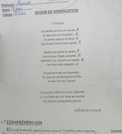 Prénom : 
_ 
Nom :_ 
Classe :.._ DEVOIR DE VERSIFICATION 
Tristesse 
J’ai perdu ma force et ma vie, 
Et mes amis et ma gaieté ; 
J'ai perdu jusqu'à la fierté 
Qui faisait croire à mon génie. 
Quand j'ai connu la vérité, 
J'ai cru que c'était une amie ; B 
Quand je l'ai comprise et sentie, B 
J'en étais déjà dégoûté. A 
Et pourtant elle est éternelle, 
Et ceux qui ce sont passés d'elle 
Ici-bas ont tout ignoré. 
Dieu parle, il faut qu'on lui réponde. 
Le seul bien qui me reste au monde 
Est d'avoir quelquefois pleuré. 
Alfred de Musset 
* compréHens ion 
1) Quelle forme de poème avons-nous ici ? Justifiez votre réponse 2points