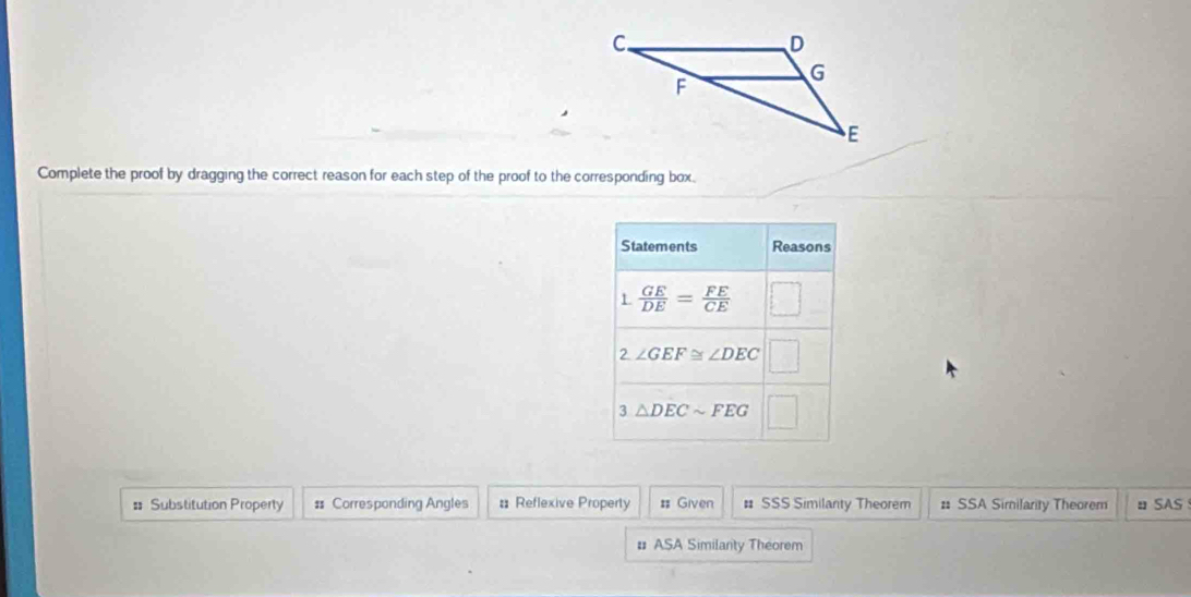 Complete the proof by dragging the correct reason for each step of the proof to the corresponding box.
= Substitution Property # Corresponding Angles # Reflexive Property # Given # SSS Similanty Theorem # SSA Similarity Theorem  SAS
# ASA Similanty Theorem