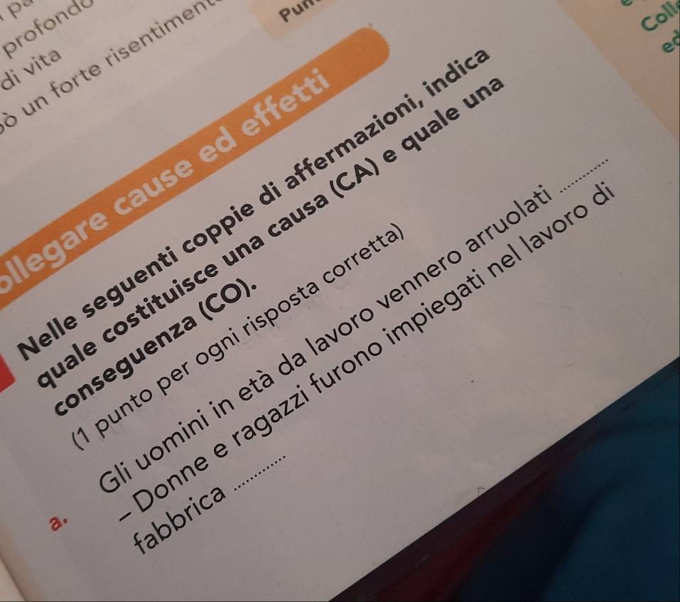 di vita profonda 
un orte risentimen Pun 
Coll 
e 
_ 
egare cause ed effet 
lle seguenti coppie di affermazioni, ind 
ale costituisce una causa (CA) e quale é 
punto per ogni risposta corret 
uomini in età da lavoro vennero arruo 
onseguenza (CO 
onne e ragazzi furono impiegati nel lavor fabbrica 
a.