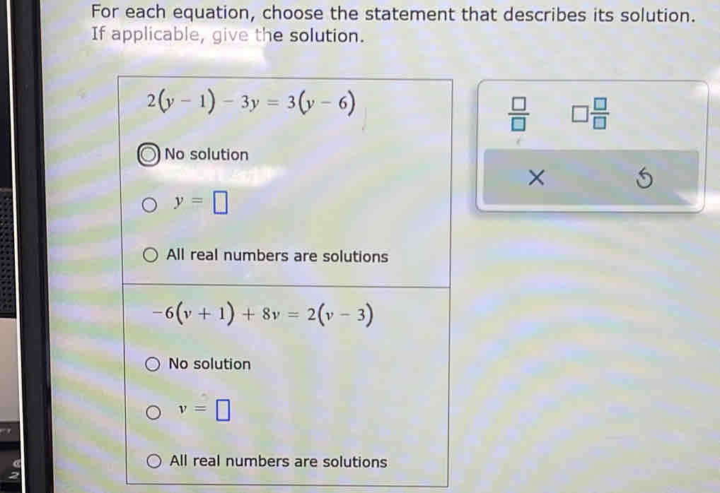 For each equation, choose the statement that describes its solution.
If applicable, give the solution.
2(y-1)-3y=3(y-6)
 □ /□   □  □ /□  
No solution
×
y=□
All real numbers are solutions
-6(v+1)+8v=2(v-3)
No solution
v=□
All real numbers are solutions