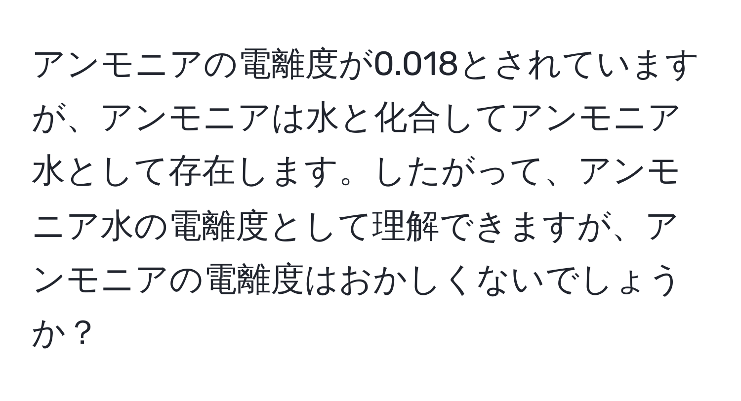 アンモニアの電離度が0.018とされていますが、アンモニアは水と化合してアンモニア水として存在します。したがって、アンモニア水の電離度として理解できますが、アンモニアの電離度はおかしくないでしょうか？