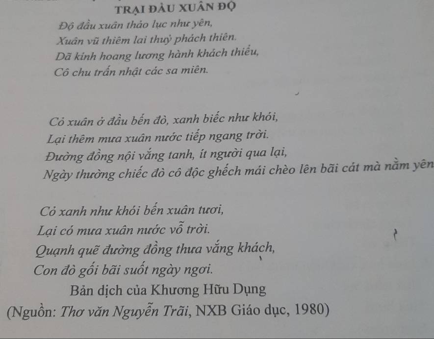 trại đàu xuân đọ 
Độ đầu xuân thảo lục như yên, 
Xuân vũ thiêm lai thuỷ phách thiên. 
Dã kinh hoang lương hành khách thiểu, 
Cô chu trấn nhật các sa miên. 
Cỏ xuân ở đầu bến đò, xanh biếc như khói, 
Lại thêm mưa xuân nước tiếp ngang trời. 
Đường đồng nội vắng tanh, ít người qua lại, 
Ngày thường chiếc đò cô độc ghếch mái chèo lên bãi cát mà nằm yên 
Cỏ xanh như khói bến xuân tươi, 
Lại có mưa xuân nước vỗ trời. 
Quạnh quẽ đường đồng thưa vắng khách, 
Con đò gối bãi suốt ngày ngơi. 
Bản dịch của Khương Hữu Dụng 
(Nguồn: Thơ văn Nguyễn Trãi, NXB Giáo dục, 1980)