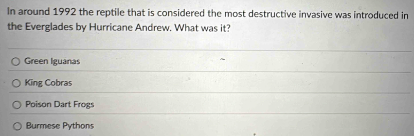 In around 1992 the reptile that is considered the most destructive invasive was introduced in
the Everglades by Hurricane Andrew. What was it?
Green Iguanas
King Cobras
Poison Dart Frogs
Burmese Pythons