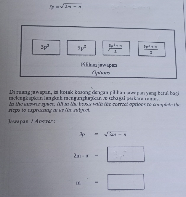 3p=sqrt(2m-n).
3p^2 9p^2  (3p^2+n)/2   (9p^2+n)/2 
Pilihan jawapan
Options
Di ruang jawapan, isi kotak kosong dengan pilihan jawapan yang betul bagi
melengkapkan langkah mengungkapkan m sebagai perkara rumus.
In the answer space, fill in the boxes with the correct options to complete the
steps to expressing m as the subject.
Jawapan / Answer :
3p=sqrt(2m-n)
2m- n = 3
m=□