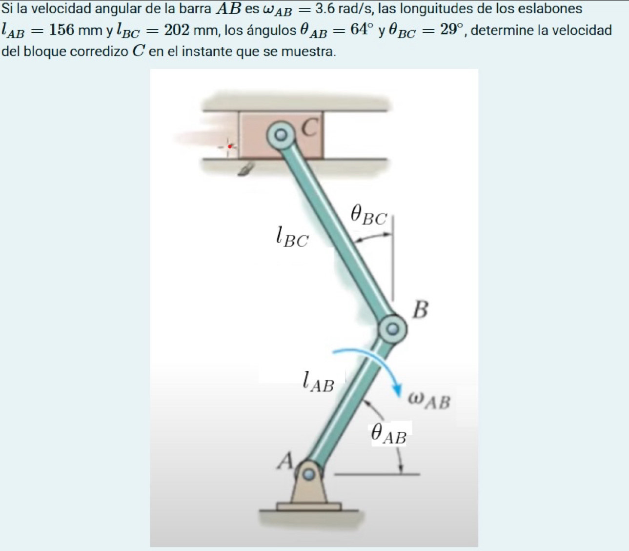 Si la velocidad angular de la barra AB es omega _AB=3.6 rad/s, las longuitudes de los eslabones
l_AB=156mm y l_BC=202mm , los ángulos θ _AB=64° y θ _BC=29° , determine la velocidad 
del bloque corredizo C en el instante que se muestra.