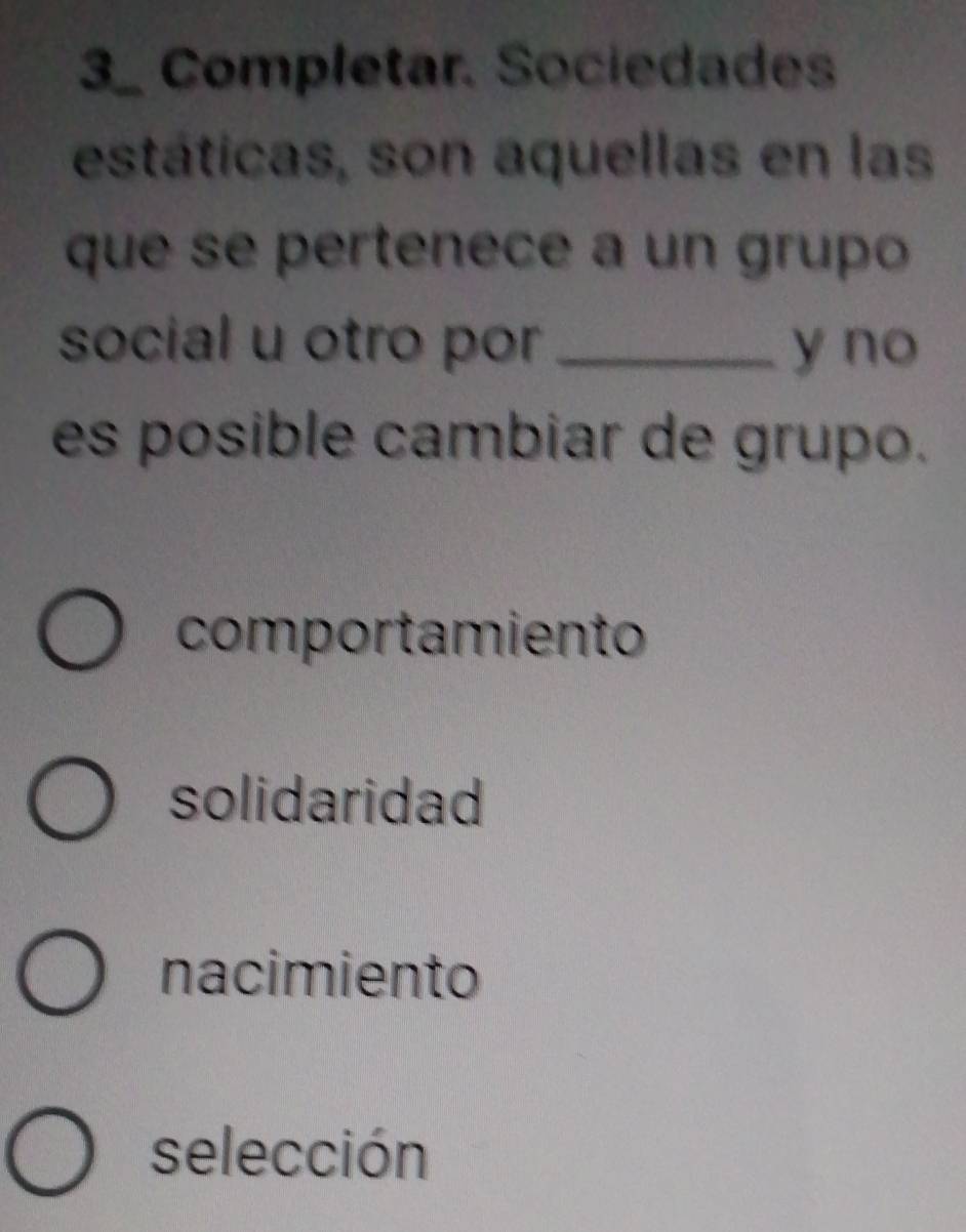 Completar. Sociedades
estáticas, son aquellas en las
que se pertenece a un grupo
social u otro por_ y no
es posible cambiar de grupo.
comportamiento
solidaridad
nacimiento
selección