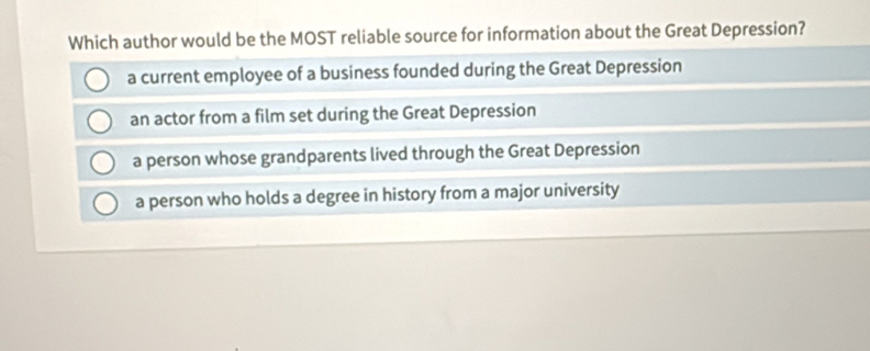 Which author would be the MOST reliable source for information about the Great Depression?
a current employee of a business founded during the Great Depression
an actor from a film set during the Great Depression
a person whose grandparents lived through the Great Depression
a person who holds a degree in history from a major university