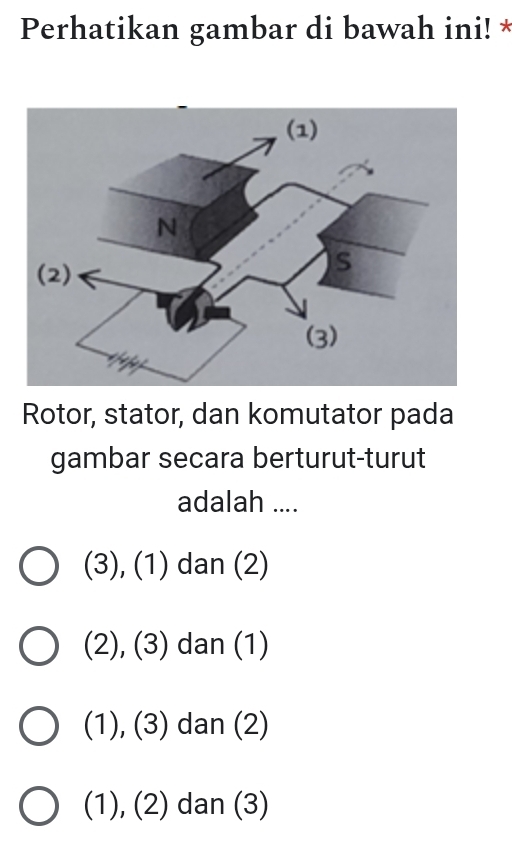 Perhatikan gambar di bawah ini! *
Rotor, stator, dan komutator pada
gambar secara berturut-turut
adalah ....
(3), (1) dan (2)
(2), (3) dan (1)
(1), (3) dan (2)
(1), (2) dan (3)