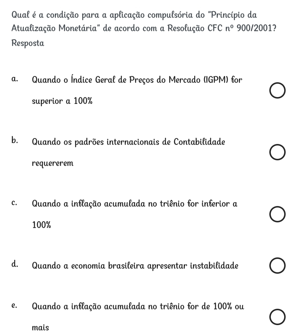 Qual é a condição para a aplicação compulsória do "Princípio da
Atualização Monetária" de acordo com a Resolução CFC n° 900/2001?
Resposta
a. Quando o Índice Geral de Preços do Mercado (IGPM) for
superior a 100%
b. Quando os padrões internacionais de Contabilidade
requererem
c. Quando a inflação acumulada no triênio for inferior a
100%
d. Quando a economia brasileira apresentar instabilidade
e. Quando a inflação acumulada no triênio for de 100% ou
mais