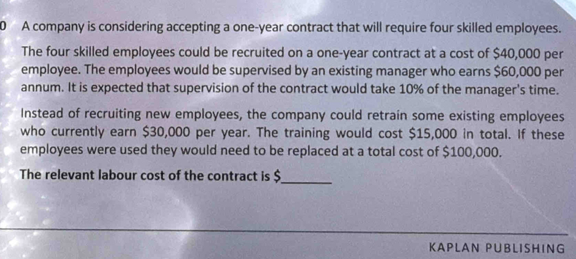 A company is considering accepting a one-year contract that will require four skilled employees. 
The four skilled employees could be recruited on a one-year contract at a cost of $40,000 per 
employee. The employees would be supervised by an existing manager who earns $60,000 per 
annum. It is expected that supervision of the contract would take 10% of the manager's time. 
Instead of recruiting new employees, the company could retrain some existing employees 
who currently earn $30,000 per year. The training would cost $15,000 in total. If these 
employees were used they would need to be replaced at a total cost of $100,000. 
The relevant labour cost of the contract is $
_ 
KAPLAN PUBLISHING