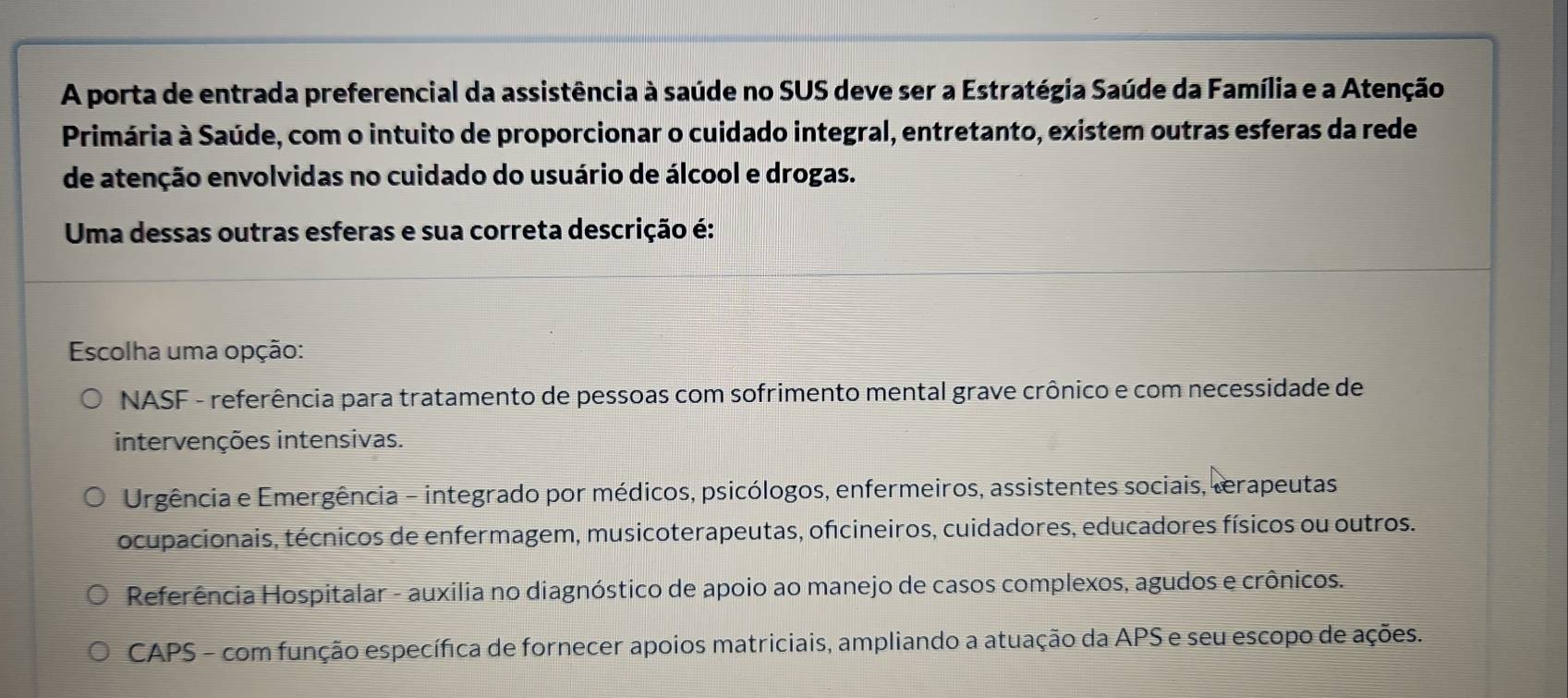 A porta de entrada preferencial da assistência à saúde no SUS deve ser a Estratégia Saúde da Família e a Atenção
Primária à Saúde, com o intuito de proporcionar o cuidado integral, entretanto, existem outras esferas da rede
de atenção envolvidas no cuidado do usuário de álcool e drogas.
Uma dessas outras esferas e sua correta descrição é:
Escolha uma opção:
NASF - referência para tratamento de pessoas com sofrimento mental grave crônico e com necessidade de
intervenções intensivas.
Urgência e Emergência - integrado por médicos, psicólogos, enfermeiros, assistentes sociais, terapeutas
ocupacionais, técnicos de enfermagem, musicoterapeutas, oficineiros, cuidadores, educadores físicos ou outros.
Referência Hospitalar - auxilia no diagnóstico de apoio ao manejo de casos complexos, agudos e crônicos.
CAPS - com função específica de fornecer apoios matriciais, ampliando a atuação da APS e seu escopo de ações.