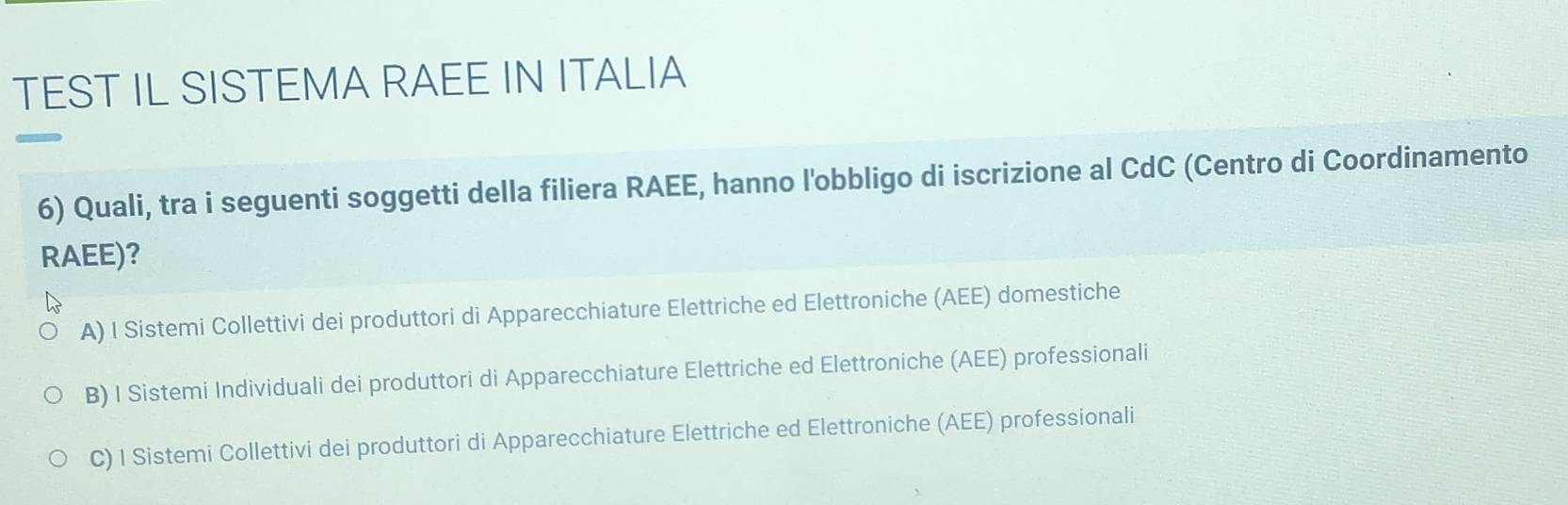 TEST IL SISTEMA RAEE IN ITALIA
6) Quali, tra i seguenti soggetti della filiera RAEE, hanno l'obbligo di iscrizione al CdC (Centro di Coordinamento
RAEE)?
A) I Sistemi Collettivi dei produttori di Apparecchiature Elettriche ed Elettroniche (AEE) domestiche
B) I Sistemi Individuali dei produttori di Apparecchiature Elettriche ed Elettroniche (AEE) professionali
C) 1 Sistemi Collettivi dei produttori di Apparecchiature Elettriche ed Elettroniche (AEE) professionali