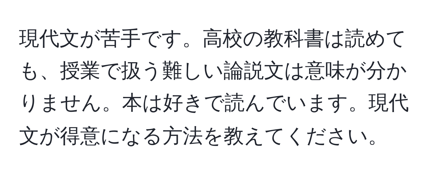 現代文が苦手です。高校の教科書は読めても、授業で扱う難しい論説文は意味が分かりません。本は好きで読んでいます。現代文が得意になる方法を教えてください。