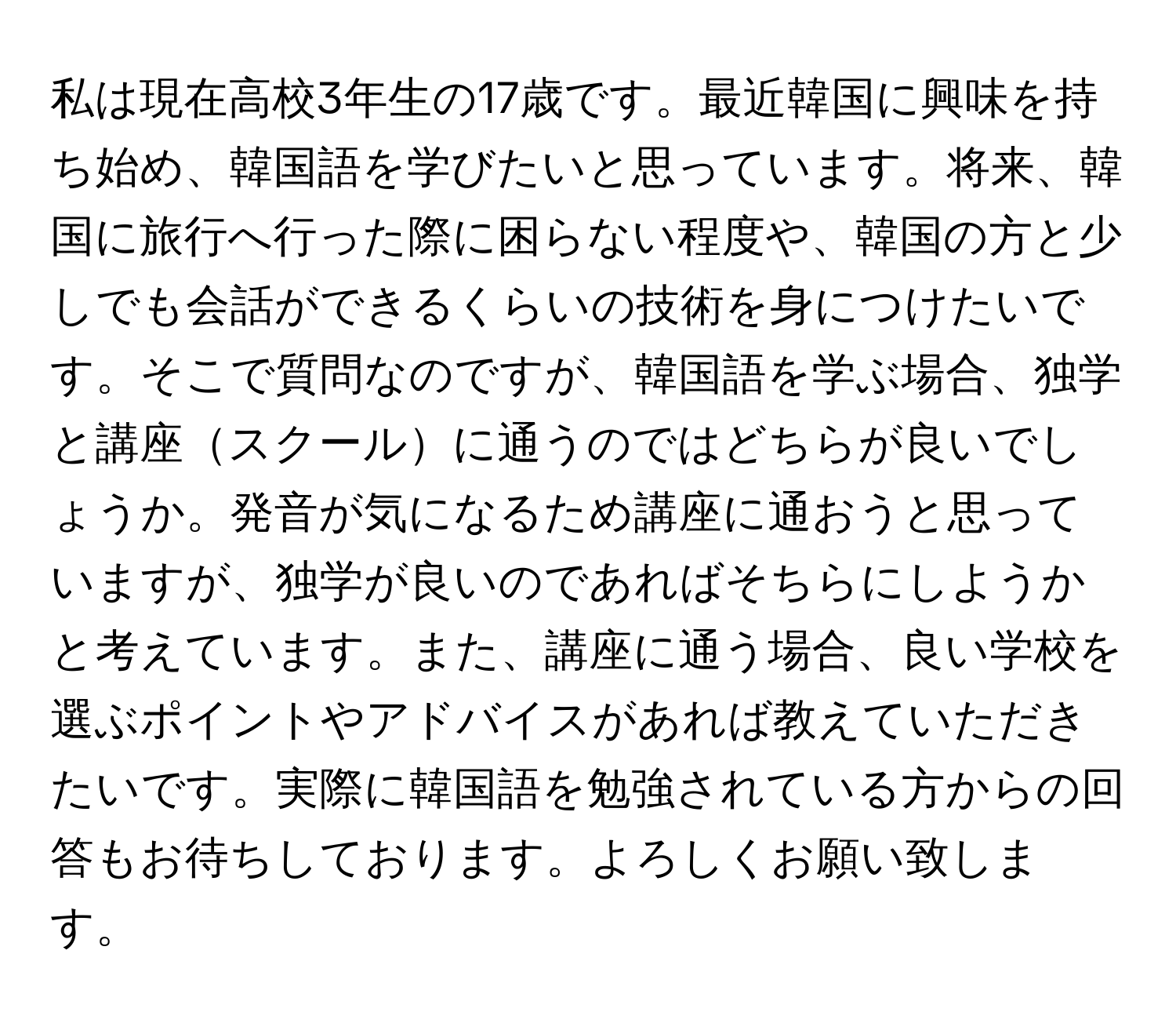 私は現在高校3年生の17歳です。最近韓国に興味を持ち始め、韓国語を学びたいと思っています。将来、韓国に旅行へ行った際に困らない程度や、韓国の方と少しでも会話ができるくらいの技術を身につけたいです。そこで質問なのですが、韓国語を学ぶ場合、独学と講座スクールに通うのではどちらが良いでしょうか。発音が気になるため講座に通おうと思っていますが、独学が良いのであればそちらにしようかと考えています。また、講座に通う場合、良い学校を選ぶポイントやアドバイスがあれば教えていただきたいです。実際に韓国語を勉強されている方からの回答もお待ちしております。よろしくお願い致します。