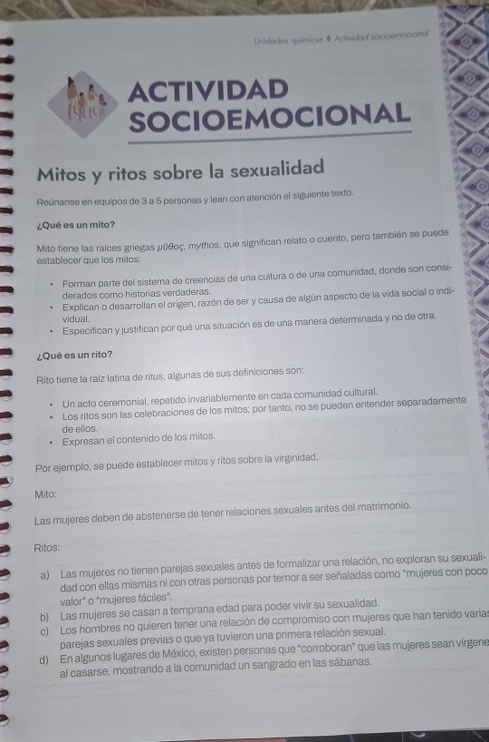 Unidades químicas # Actividad socioemocional
ACTIVIDAD
SOCIOEMOCIONAL
Mitos y ritos sobre la sexualidad
Reúnanse en equipos de 3 a 5 personas y lean con atención el siguiente texto.
¿Qué es un mito?
Mito tiene las raíces griegas μῦθος, mythos, que significan relato o cuento, pero también se puede
establecer que los mitos:
Forman parte del sistema de creencias de una cultura o de una comunidad, donde son consi-
derados como historias verdaderas.
Explican o desarrollan el origen, razón de ser y causa de algún aspecto de la vida social o indi-
vidual.
Especifican y justifican por qué una situación es de una manera determinada y no de otra.
¿Qué es un rito?
Rito tiene la raíz latina de ritus, algunas de sus definiciones son:
Un acto ceremonial, repetido invariablemente en cada comunidad cultural.
Los ritos son las celebraciones de los mitos; por tanto, no se pueden entender separadamente
de ellos.
Expresan el contenido de los mitos.
Por ejemplo, se puede establecer mitos y ritos sobre la virginidad.
Mito:
Las mujeres deben de abstenerse de tener relaciones sexuales antes del matrimonio.
Ritos:
a) Las mujeres no tienen parejas sexuales antes de formalizar una relación, no exploran su sexuali-
dad con ellas mismas ni con otras personas por temor a ser señaladas como "mujeres con poco
valor" o "mujeres fáciles".
b) Las mujeres se casan a temprana edad para poder vivir su sexualidad.
c) Los hombres no quieren tener una relación de compromiso con mujeres que han tenido varia:
parejas sexuales previas o que ya tuvieron una primera relación sexual.
d) En algunos lugares de México, existen personas que "corroboran” que las mujeres sean vírgene
al casarse, mostrando a la comunidad un sangrado en las sábanas.