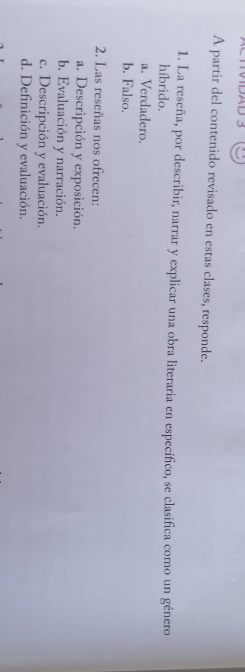 IVDAD 3
A partir del contenido revisado en estas clases, responde.
1. La reseña, por describir, narrar y explicar una obra literaria en específico, se clasifica como un género
híbrido.
a. Verdadero.
b. Falso.
2. Las reseñas nos ofrecen:
a. Descripción y exposición.
b. Evaluación y narración.
c. Descripción y evaluación.
d. Definición y evaluación.