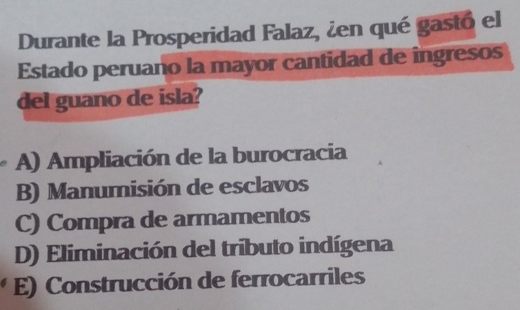 Durante la Prosperidad Falaz, ¿en qué gastó el
Estado peruano la mayor cantidad de ingresos
del guano de isla?
A) Ampliación de la burocracia
B) Manumisión de esclavos
C) Compra de armamentos
D) Eliminación del tributo indígena
E) Construcción de ferrocarriles