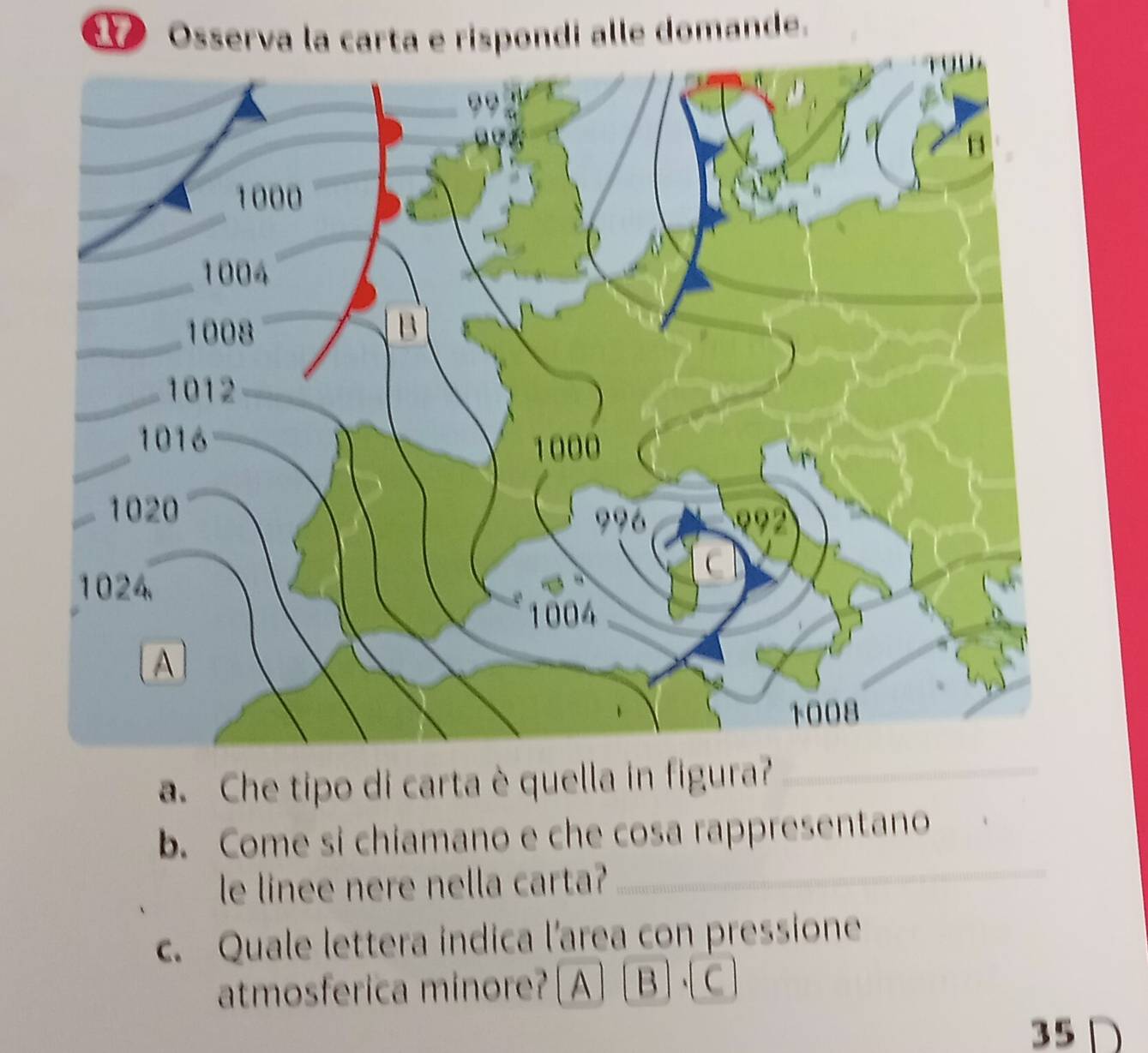 Osserva la carta e rispondi alle domande.
a. Che tipo di carta è quella in figura?_
_
b. Come si chiamano e che cosa rappresentano
le linee nere nella carta?
c. Quale lettera indica l'area con pressione
atmosferica minore? [A ] [B ] · C]
35D