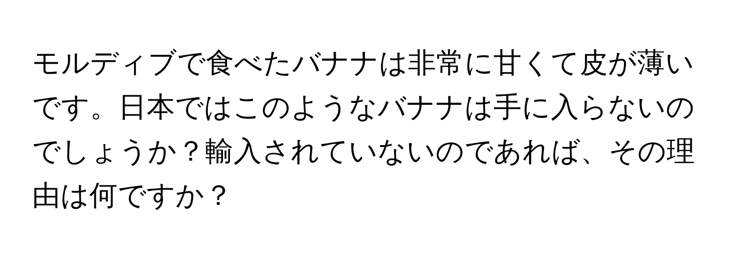 モルディブで食べたバナナは非常に甘くて皮が薄いです。日本ではこのようなバナナは手に入らないのでしょうか？輸入されていないのであれば、その理由は何ですか？