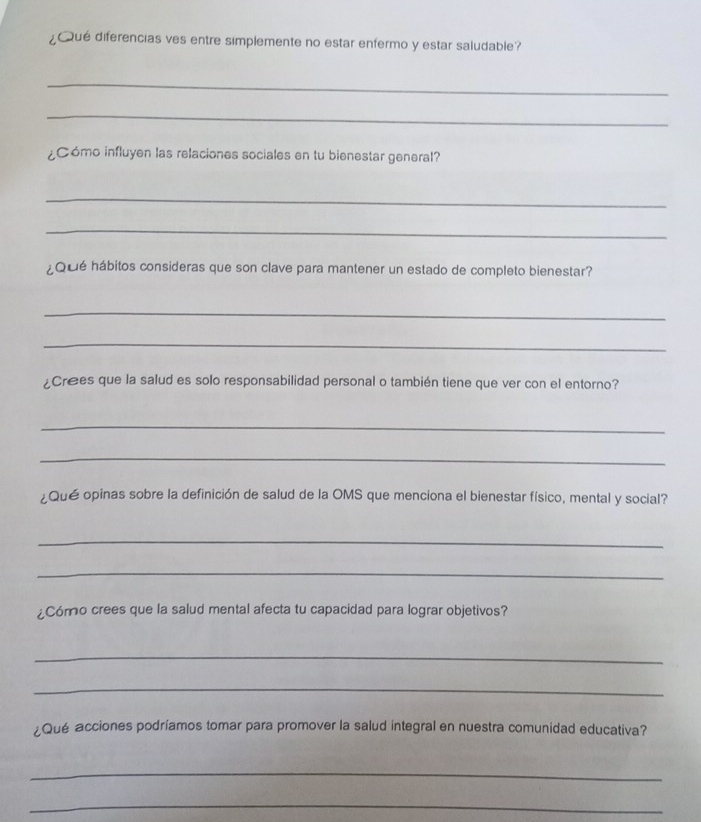 ¿ué diferencias ves entre simplemente no estar enfermo y estar saludable? 
_ 
_ 
¿Cómo influyen las relaciones sociales en tu bienestar general? 
_ 
_ 
¿Qué hábitos consideras que son clave para mantener un estado de completo bienestar? 
_ 
_ 
Crees que la salud es solo responsabilidad personal o también tiene que ver con el entorno? 
_ 
_ 
¿Qué opinas sobre la definición de salud de la OMS que menciona el bienestar físico, mental y social? 
_ 
_ 
¿Cómo crees que la salud mental afecta tu capacidad para lograr objetivos? 
_ 
_ 
¿Qué acciones podríamos tomar para promover la salud integral en nuestra comunidad educativa? 
_ 
_