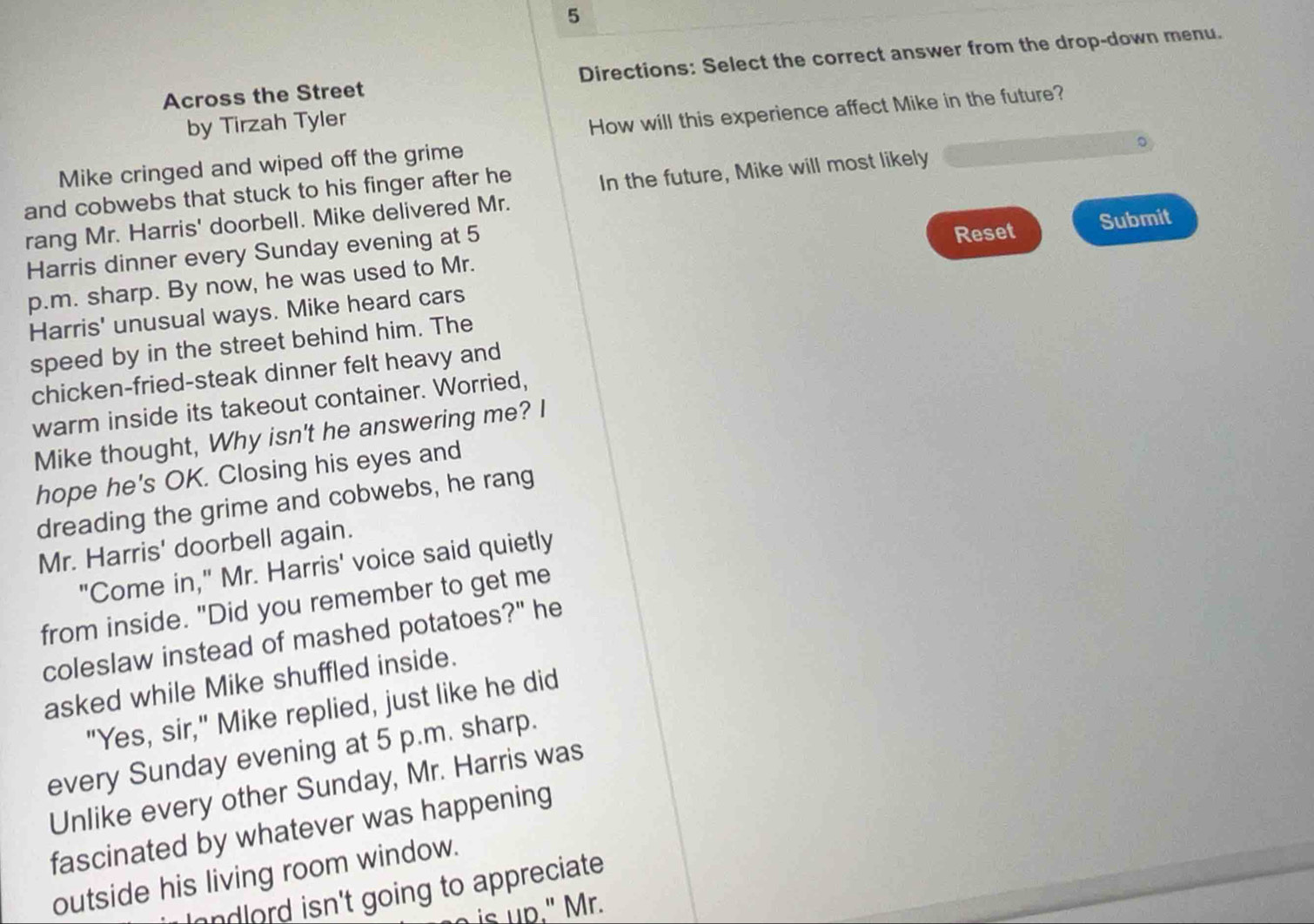 Across the Street Directions: Select the correct answer from the drop-down menu. 
by Tirzah Tyler 
How will this experience affect Mike in the future? 
Mike cringed and wiped off the grime 
。 
and cobwebs that stuck to his finger after he In the future, Mike will most likely 
rang Mr. Harris' doorbell. Mike delivered Mr. 
Reset 
Harris dinner every Sunday evening at 5 Submit 
p.m. sharp. By now, he was used to Mr. 
Harris' unusual ways. Mike heard cars 
speed by in the street behind him. The 
chicken-fried-steak dinner felt heavy and 
warm inside its takeout container. Worried, 
Mike thought, Why isn't he answering me? I 
hope he's OK. Closing his eyes and 
dreading the grime and cobwebs, he rang 
Mr. Harris' doorbell again. 
"Come in," Mr. Harris' voice said quietly 
from inside. "Did you remember to get me 
coleslaw instead of mashed potatoes?" he 
asked while Mike shuffled inside. 
"Yes, sir," Mike replied, just like he did 
every Sunday evening at 5 p.m. sharp. 
Unlike every other Sunday, Mr. Harris was 
fascinated by whatever was happening 
outside his living room window. 
andlord isn't going to appreciate. 
is up." Mr.