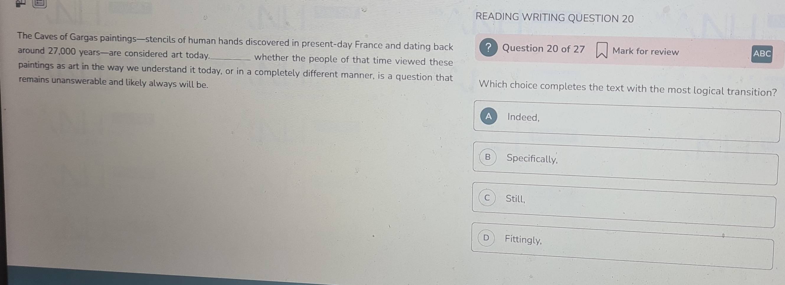 READING WRITING QUESTION 20
The Caves of Gargas paintings—stencils of human hands discovered in present-day France and dating back ? ) Question 20 of 27 Mark for review ABC
around 27,000 years —are considered art today whether the people of that time viewed these 
paintings as art in the way we understand it today, or in a completely different manner, is a question that Which choice completes the text with the most logical transition?
remains unanswerable and likely always will be.
a Indeed,
B Specifically,
C Still,
D Fittingly,