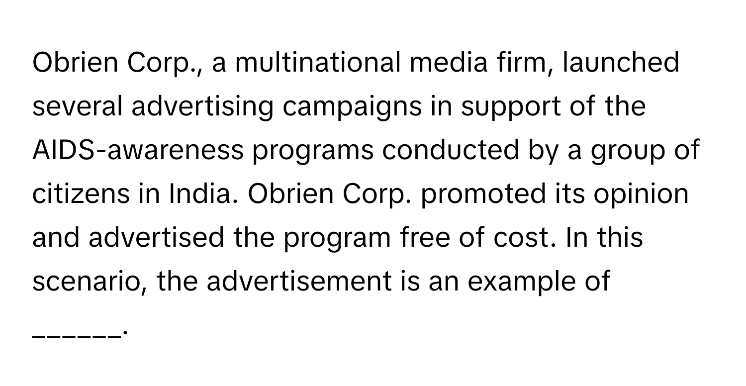 Obrien Corp., a multinational media firm, launched several advertising campaigns in support of the AIDS-awareness programs conducted by a group of citizens in India. Obrien Corp. promoted its opinion and advertised the program free of cost. In this scenario, the advertisement is an example of ______.