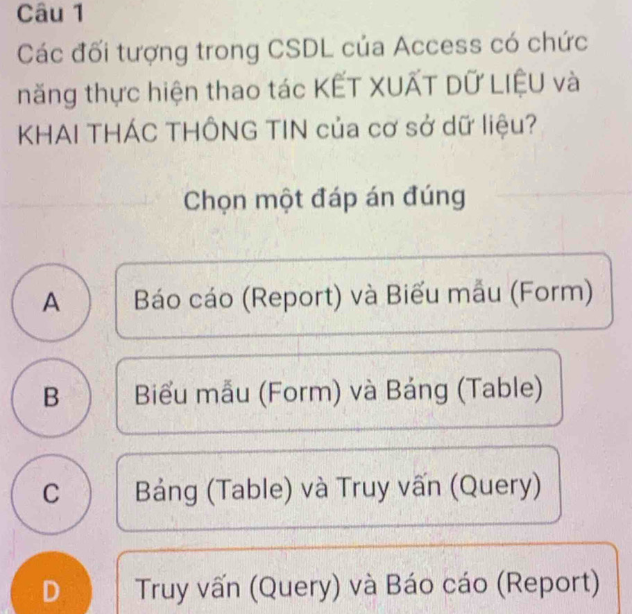 Các đối tượng trong CSDL của Access có chức
năng thực hiện thao tác KẾT XUẤT Dữ LIỆU và
KHAI THÁC THÔNG TIN của cơ sở dữ liệu?
Chọn một đáp án đúng
A Báo cáo (Report) và Biểu mẫu (Form)
B Biểu mẫu (Form) và Bảng (Table)
C Bảng (Table) và Truy vấn (Query)
D Truy vấn (Query) và Báo cáo (Report)