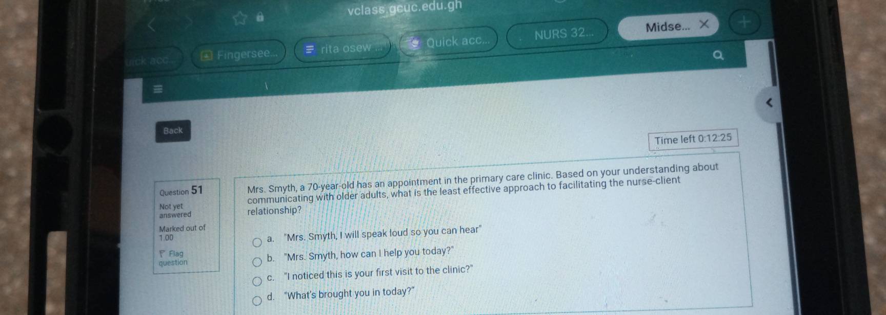 vclass.gcuc.edu.gh
Quick acc.. NURS 32.. Midse... ×
uick acc * Fingersee = rita osew
a
=

Back
Time left 0:12:25
Question 51 Mrs. Smyth, a 70-year-old has an appointment in the primary care clinic. Based on your understanding about
Not yet communicating with older adults, what is the least effective approach to facilitating the nurse-client
answered relationship?
Marked out of
1.00
a. "Mrs. Smyth, I will speak loud so you can hear"
Flag
question b. "Mrs. Smyth, how can I help you today?"
c. "I noticed this is your first visit to the clinic?"
d. "What's brought you in today?”