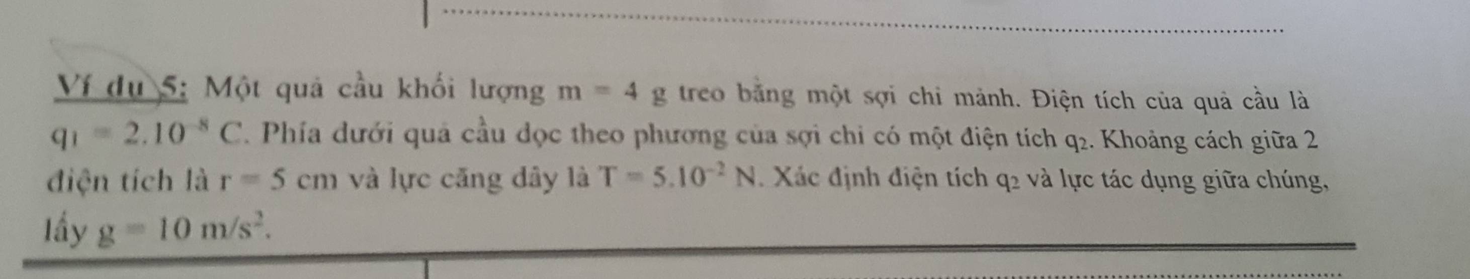 Ví du 5: Một quả cầu khối lượng m=4g treo bằng một sợi chi mảnh. Điện tích của quả cầu là
q_1=2.10^(-8)C. Phía dưới quả cầu dọc theo phương của sợi chỉ có một điện tích q₂. Khoảng cách giữa 2 
điện tích là r=5cm và lực căng dây là T=5.10^(-2)N Xác định điện tích q2 và lực tác dụng giữa chúng, 
Iầy g=10m/s^2.