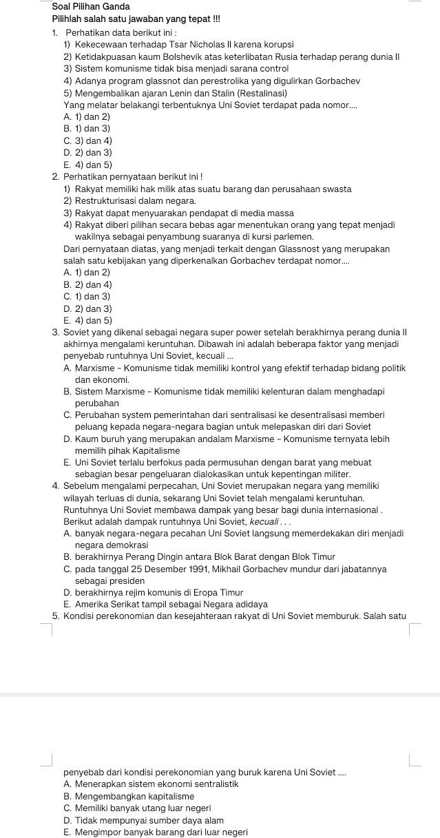 Soal Pilihan Ganda
Pilihlah salah satu jawaban yang tepat !!
1. Perhatikan data berikut ini :
1) Kekecewaan terhadap Tsar Nicholas II karena korupsi
2) Ketidakpuasan kaum Bolshevik atas keterlibatan Rusia terhadap perang dunia II
3) Sistem komunisme tidak bisa menjadi sarana control
4) Adanya program glassnot dan perestrolika yang digulirkan Gorbachev
5) Mengembalikan ajaran Lenin dan Stalin (Restalinasi)
Yang melatar belakangi terbentuknya Uni Soviet terdapat pada nomor....
A. 1) dan 2)
B. 1) dan 3)
C. 3) dan 4)
D. 2) dan 3)
E. 4) dan 5)
2. Perhatikan pernyataan berikut ini !
1) Rakyat memiliki hak milik atas suatu barang dan perusahaan swasta
2) Restrukturisasi dalam negara.
3) Rakyat dapat menyuarakan pendapat di media massa
4) Rakyat diberi pilihan secara bebas agar menentukan orang yang tepat menjadi
wakilnya sebagai penyambung suaranya di kursi parlemen.
Dari pernyataan diatas, yang menjadi terkait dengan Glassnost yang merupakan
salah satu kebijakan yang diperkenalkan Gorbachev terdapat nomor....
A. 1) dan 2)
B. 2) dan 4)
C. 1) dan 3)
D. 2) dan 3)
E. 4) dan 5)
3. Soviet yang dikenal sebagai negara super power setelah berakhirnya perang dunia II
akhirnya mengalami keruntuhan. Dibawah ini adalah beberapa faktor yang menjadi
penyebab runtuhnya Uni Soviet, kecuali ...
A. Marxisme - Komunisme tidak memiliki kontrol yang efektif terhadap bidang politik
dan ekonomi.
B. Sistem Marxisme - Komunisme tidak memiliki kelenturan dalam menghadapi
perubahan
C. Perubahan system pemerintahan dari sentralisasi ke desentralisasi memberi
peluang kepada negara-negara bagian untuk melepaskan diri dari Soviet
D. Kaum buruh yanq merupakan andalam Marxisme - Komunisme ternyata lebih
memilih pihak Kapitalisme
E. Uni Soviet terlalu berfokus pada permusuhan dengan barat yang mebuat
sebagian besar pengeluaran dialokasikan untuk kepentingan militer.
4. Sebelum mengalami perpecahan, Uni Soviet merupakan negara yang memiliki
wilayah terluas di dunia, sekarang Uni Soviet telah mengalami keruntuhan.
Runtuhnya Uni Soviet membawa dampak yang besar bagi dunia internasional .
Berikut adalah dampak runtuhnya Uni Soviet, kecuali . . .
A. banyak negara-negara pecahan Uni Soviet langsung memerdekakan diri menjadi
negara demokrasi
B. berakhirnya Perang Dingin antara Blok Barat dengan Blok Timur
C. pada tanggal 25 Desember 1991, Mikhail Gorbachev mundur dari jabatannya
sebagai presiden
D. berakhirnya rejim komunis di Eropa Timur
E. Amerika Serikat tampil sebagai Negara adidaya
5. Kondisi perekonomian dan kesejahteraan rakyat di Uni Soviet memburuk. Salah satu
penyebab dari kondisi perekonomian yang buruk karena Uni Soviet ....
A. Menerapkan sistem ekonomi sentralistik
B. Mengembangkan kapitalisme
C. Memiliki banyak utang luar negeri
D. Tidak mempunyai sumber daya alam
E. Mengimpor banyak barang dari luar negeri