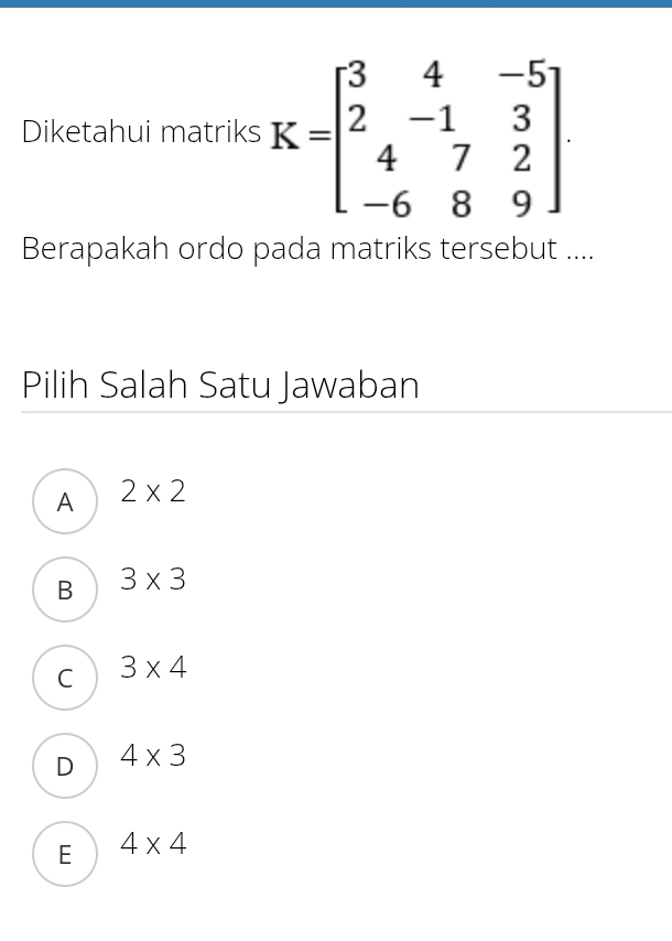 Diketahui matriks K=beginbmatrix 3&4&-5 2&-1&3 4&7&2 -6&8&9endbmatrix. 
Berapakah ordo pada matriks tersebut ....
Pilih Salah Satu Jawaban
A 2* 2
B 3* 3
C 3* 4
D 4* 3
E 4* 4