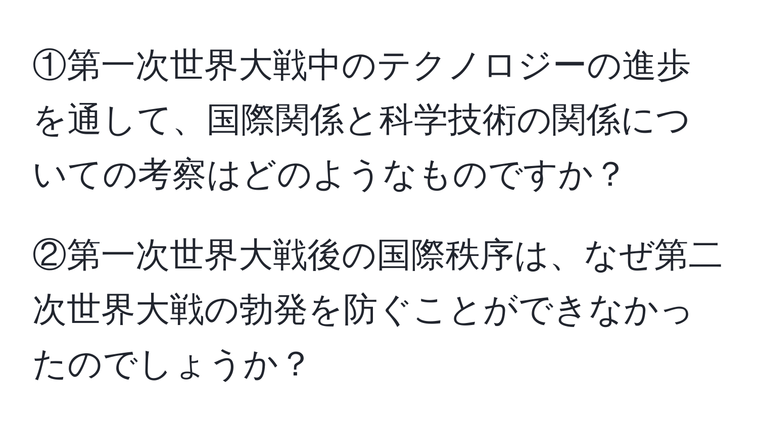 ①第一次世界大戦中のテクノロジーの進歩を通して、国際関係と科学技術の関係についての考察はどのようなものですか？

②第一次世界大戦後の国際秩序は、なぜ第二次世界大戦の勃発を防ぐことができなかったのでしょうか？